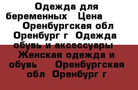 Одежда для беременных › Цена ­ 1 500 - Оренбургская обл., Оренбург г. Одежда, обувь и аксессуары » Женская одежда и обувь   . Оренбургская обл.,Оренбург г.